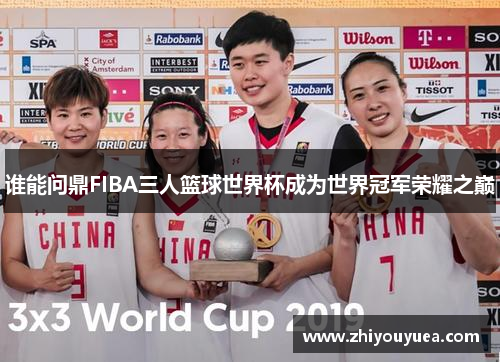 谁能问鼎FIBA三人篮球世界杯成为世界冠军荣耀之巅 谁能问鼎FIBA三人篮球世界杯成为世界冠军荣耀之巅