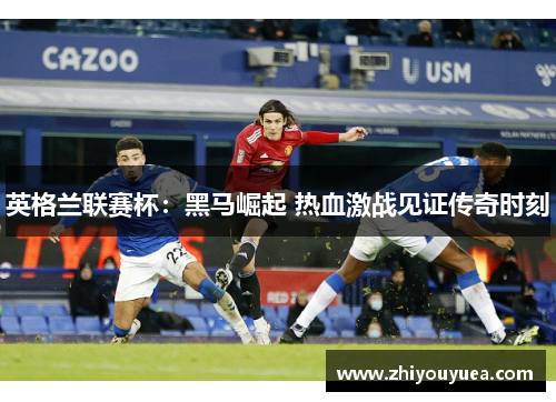 英格兰联赛杯:黑马崛起 热血激战见证传奇时刻 英格兰联赛杯:黑马崛起 热血激战见证传奇时刻
