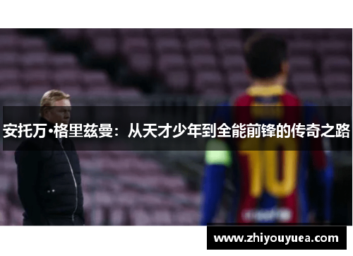 安托万·格里兹曼:从天才少年到全能前锋的传奇之路 安托万·格里兹曼:从天才少年到全能前锋的传奇之路