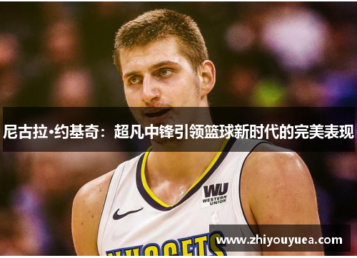 尼古拉·约基奇:超凡中锋引领篮球新时代的完美表现 尼古拉·约基奇:超凡中锋引领篮球新时代的完美表现