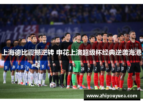 上海德比震撼逆转 申花上演超级杯经典逆袭海港 上海德比震撼逆转 申花上演超级杯经典逆袭海港