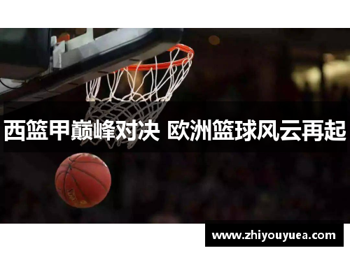 西篮甲巅峰对决 欧洲篮球风云再起 西篮甲巅峰对决 欧洲篮球风云再起