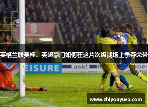 英格兰联赛杯:英超豪门如何在这片次级战场上争夺荣誉 英格兰联赛杯:英超豪门如何在这片次级战场上争夺荣誉