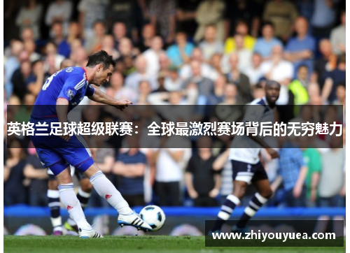 英格兰足球超级联赛:全球最激烈赛场背后的无穷魅力 英格兰足球超级联赛:全球最激烈赛场背后的无穷魅力