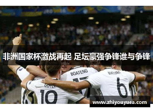 非洲国家杯激战再起 足坛豪强争锋谁与争锋 非洲国家杯激战再起 足坛豪强争锋谁与争锋