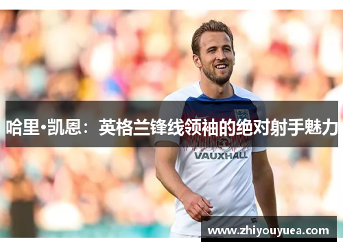 哈里·凯恩:英格兰锋线领袖的绝对射手魅力 哈里·凯恩:英格兰锋线领袖的绝对射手魅力