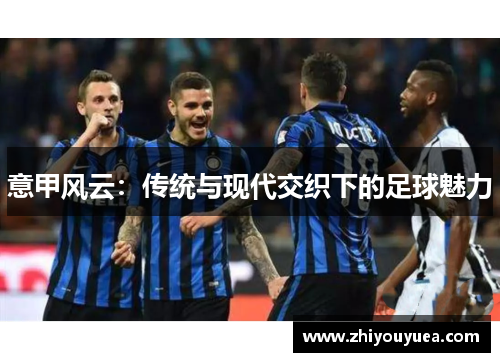 意甲风云:传统与现代交织下的足球魅力 意甲风云:传统与现代交织下的足球魅力