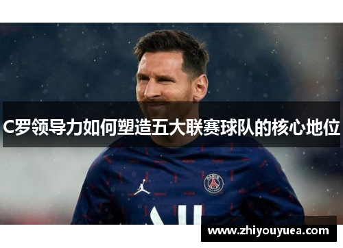 C罗领导力如何塑造五大联赛球队的核心地位 C罗领导力如何塑造五大联赛球队的核心地位