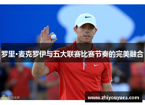 罗里·麦克罗伊与五大联赛比赛节奏的完美融合 罗里·麦克罗伊与五大联赛比赛节奏的完美融合