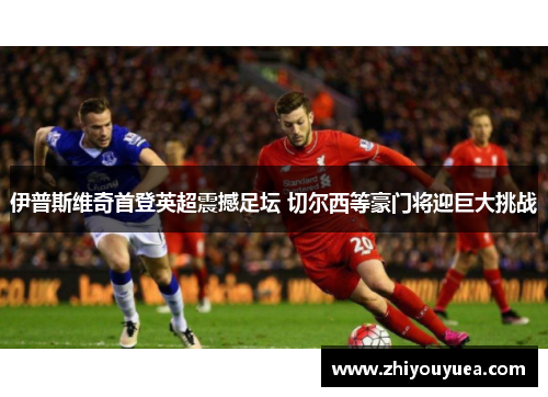 伊普斯维奇首登英超震撼足坛 切尔西等豪门将迎巨大挑战 伊普斯维奇首登英超震撼足坛 切尔西等豪门将迎巨大挑战