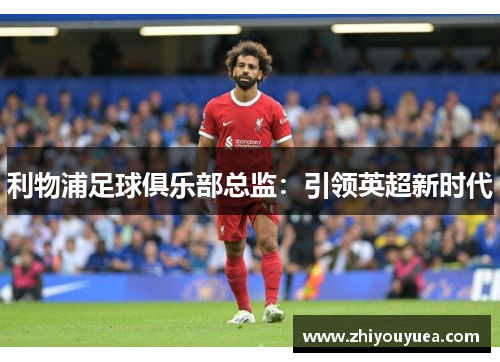 利物浦足球俱乐部总监:引领英超新时代 利物浦足球俱乐部总监:引领英超新时代