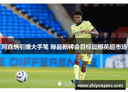 阿森纳引援大手笔 曝最新转会目标震撼英超市场 阿森纳引援大手笔 曝最新转会目标震撼英超市场