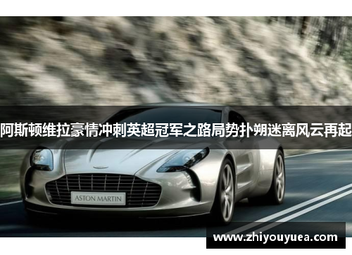 阿斯顿维拉豪情冲刺英超冠军之路局势扑朔迷离风云再起 阿斯顿维拉豪情冲刺英超冠军之路局势扑朔迷离风云再起