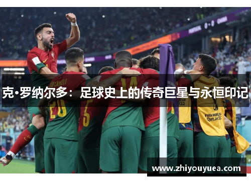 克·罗纳尔多:足球史上的传奇巨星与永恒印记 克·罗纳尔多:足球史上的传奇巨星与永恒印记