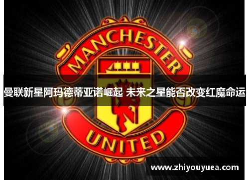 曼联新星阿玛德蒂亚诺崛起 未来之星能否改变红魔命运 曼联新星阿玛德蒂亚诺崛起 未来之星能否改变红魔命运